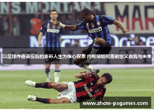 以足球传奇退役后的多彩人生为核心探索 内斯塔如何重新定义自我与未来