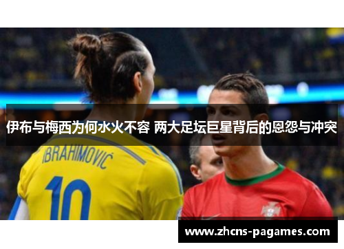 伊布与梅西为何水火不容 两大足坛巨星背后的恩怨与冲突