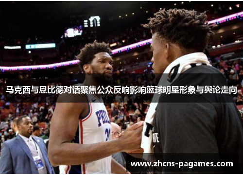 马克西与恩比德对话聚焦公众反响影响篮球明星形象与舆论走向