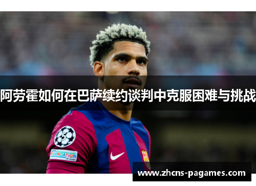 阿劳霍如何在巴萨续约谈判中克服困难与挑战
