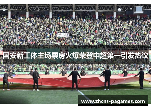 国安新工体主场票房火爆荣登中超第一引发热议 国安新工体主场票房火爆荣登中超第一引发热议