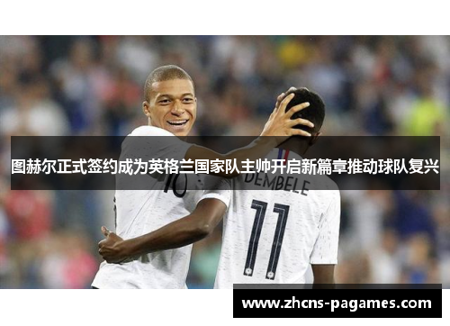 图赫尔正式签约成为英格兰国家队主帅开启新篇章推动球队复兴