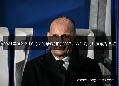 2021年国米2比0尤文的争议判罚 VAR介入让判罚尺度成为焦点